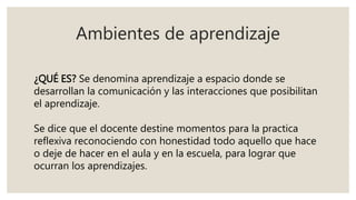 Ambientes de aprendizaje
¿QUÉ ES? Se denomina aprendizaje a espacio donde se
desarrollan la comunicación y las interacciones que posibilitan
el aprendizaje.
Se dice que el docente destine momentos para la practica
reflexiva reconociendo con honestidad todo aquello que hace
o deje de hacer en el aula y en la escuela, para lograr que
ocurran los aprendizajes.
 