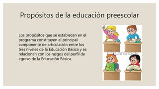 Propósitos de la educación preescolar
Los propósitos que se establecen en el
programa constituyen el principal
componente de articulación entre los
tres niveles de la Educación Básica y se
relacionan con los rasgos del perfil de
egreso de la Educación Básica.
 