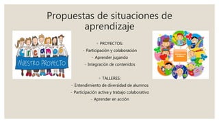 Propuestas de situaciones de
aprendizaje
◦ PROYECTOS:
- Participación y colaboración
- Aprender jugando
- Integración de contenidos
◦ TALLERES:
- Entendimiento de diversidad de alumnos
- Participación activa y trabajo colaborativo
- Aprender en acción
 