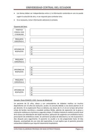 UNIVERSIDAD CENTRAL DEL ECUADOR


Los ítemes deben ser independientes entre sí, la información contenida en uno no puede
sugerir la solución de otro, ni ser requisito para contestar otro.



Si es necesario, incluir información adicional al contexto.

Esquema del ítem:
TEMATICA
COMUN, CASO
O PROBLEMA

PREGUNTA
ESPECÍFICA 1

OPCIONES DE
RESPUESTA

a)
b)
c)
d)

PREGUNTA
ESPECÍFICA 2

OPCIONES DE
RESPUESTA

a)
b)
c)
d)

PREGUNTA
ESPECÍFICA 3

OPCIONES DE
RESPUESTA

a)
b)
c)
d)

Ejemplo: (Guía CEAACES, 2102. Carrera de Medicina)
Un paciente de 55 años, obeso y con antecedentes de diabetes mellitus no insulino
dependiente con 15 años de evolución, acude a la consulta debido a una úlcera plantar en el
pie derecho. En la exploración física se detecta una úlcera de 3 x 2 cm en la base del primer
ortejo de bordes necróticos y exudado verdoso fétido, además de exposición de la grasa y
coloración violácea en el primero y segundo ortejos. El médico tratante le realizó curación local
de la úlcera con debridación del tejido necrótico, aplicación de ungüento con antibiótico local y
prescripción de antibióticos orales. Se solicitaron pruebas de laboratorio y se citó al paciente 3
días después para seguimiento. El paciente no acudió a la cita programada hasta 10 días
después, acompañado de una nota del especialista, la cual explica que el paciente presentó
cetoacidosis diabética que requirió tratamiento hospitalario.
GUÍA PARA ELABORAR PRUEBAS DE BASE ESTRUCTURADA

Página 13

 