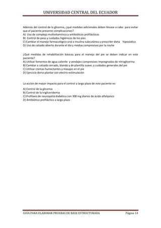 UNIVERSIDAD CENTRAL DEL ECUADOR

Además del control de la glicemia, ¿qué medidas adicionales deben llevase a cabo para evitar
que el paciente presente complicaciones?
A) Uso de complejo multivitamínico y antibióticos profilácticos
B) Control de peso y cuidados higiénicos de los pies
C) Cambiar el manejo farmacológico oral a insulina subcutánea y prescribir dieta hiposódica
D) Uso de calzado abierto durante el día y medias compresivas por la noche
¿Qué medidas de rehabilitación básicas para el manejo del pie se deben indicar en este
paciente?
A) Utilizar fomentos de agua caliente y vendajes compresivos impregnados de nitroglicerina
B) Cambiar a calzado cerrado, blando y de plantilla suave, y cuidados generales del pie
C) Utilizar cremas humectantes y masajes en el pie
D) Ejercicio dorso plantar con electro-estimulación

La acción de mayor impacto para el control a largo plazo de este paciente es:
A) Control de la glicemia
B) Control de la trigliceridemia
C) Profilaxis de neuropatía diabética con 300 mg diarios de ácido alfalipoico
D) Antibiótico profiláctico a largo plazo

GUÍA PARA ELABORAR PRUEBAS DE BASE ESTRUCTURADA

Página 14

 