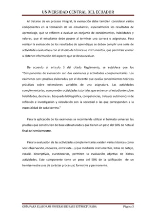 UNIVERSIDAD CENTRAL DEL ECUADOR
Al tratarse de un proceso integral, la evaluación debe también considerar varios
componentes en la formación de los estudiantes, especialmente los resultados de
aprendizaje, que se refieren a evaluar un conjunto de conocimientos, habilidades y
valores, que el estudiante debe poseer al terminar una carrera o asignatura. Para
realizar la evaluación de los resultados de aprendizaje se deben cumplir una serie de
actividades evaluativas con el diseño de técnicas e instrumentos, que permitan valorar
u obtener información del aspecto que se desea evaluar.

De acuerdo al artículo 3 del citado Reglamento, se establece que los
“Componentes de evaluación son dos exámenes y actividades complementarias. Los
exámenes son: pruebas elaboradas por el docente que evalúa conocimientos teóricos
prácticos

sobre

extensiones

variables

de

una

asignatura.

Las

actividades

complementarias, comprenden actividades tutoriales que entrenan al estudiante sobre
habilidades, destrezas, búsqueda bibliográfica, competencias, trabajos autónomos y de
reflexión e investigación y vinculación con la sociedad o las que corresponden a la
especialidad de cada carrera.”

Para la aplicación de los exámenes se recomienda utilizar el formato universal las
pruebas que constituyen de base estructurada y que tienen un peso del 50% de nota al
final de hemisemestre.

Para la evaluación de las actividades complementarias existen varias técnicas como
son: observación, encuesta, entrevista… y que mediante instrumentos, listas de cotejo,
escalas descriptivas, cuestionarios, permiten la evaluación objetiva de dichas
actividades. Este componente tiene un peso del 50% de la calificación

de un

hemisemestre y es de carácter procesual, formativa y permanente.

GUÍA PARA ELABORAR PRUEBAS DE BASE ESTRUCTURADA

Página 3

 