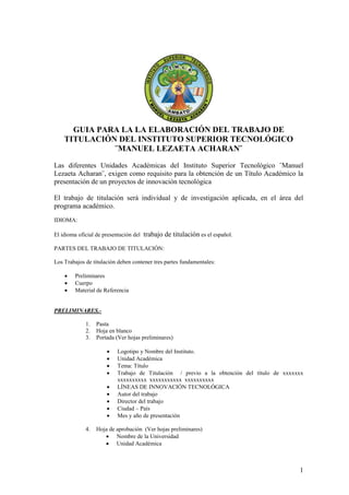 GUIA PARA LA LA ELABORACIÓN DEL TRABAJO DE
    TITULACIÓN DEL INSTITUTO SUPERIOR TECNOLÓGICO
              ¨MANUEL LEZAETA ACHARAN¨

Las diferentes Unidades Académicas del Instituto Superior Tecnológico ¨Manuel
Lezaeta Acharan¨, exigen como requisito para la obtención de un Título Académico la
presentación de un proyectos de innovación tecnológica

El trabajo de titulación será individual y de investigación aplicada, en el área del
programa académico.
IDIOMA:

El idioma oficial de presentación del   trabajo de titulación es el español.
PARTES DEL TRABAJO DE TITULACIÓN:

Los Trabajos de titulación deben contener tres partes fundamentales:

        Preliminares
        Cuerpo
        Material de Referencia


PRELIMINARES.-

             1.   Pasta
             2.   Hoja en blanco
             3.   Portada (Ver hojas preliminares)

                          Logotipo y Nombre del Instituto.
                          Unidad Académica
                          Tema: Título
                          Trabajo de Titulación / previo a la obtención del título de xxxxxxx
                           xxxxxxxxxx xxxxxxxxxxx xxxxxxxxxx
                          LÍNEAS DE INNOVACIÓN TECNOLÓGICA
                          Autor del trabajo
                          Director del trabajo
                          Ciudad – País
                          Mes y año de presentación

             4.   Hoja de aprobación (Ver hojas preliminares)
                      Nombre de la Universidad
                      Unidad Académica



                                                                                            1
 