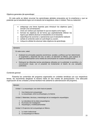 Objetivos generales (de aprendizaje)
En esta parte se deben enunciar los aprendizajes globales propuestos por la enseñanza y que se
pretende que el estudiante logre con el estudio de la asignatura, área o módulo. Para su redacción:
Contenido general
• anteponga una breve leyenda para introducir los objetivos (para
simular una conversación)
• inicie con verbos que expresen lo que se espera como logro.
• formule los objetivos de tal forma que explícitamente refieran los
logros que deberá alcanzar el estudiante (no el docente)
• especifique las acciones u operaciones que el estudiante realizará
• señale el contenido sobre el cuál dirigirá su acción.
• indique la utilidad de alcanzar tales objetivos de aprendizaje.
Ejemplos:
En este curso, usted:
• Analizará los principales aspectos económicos, sociales y políticos que han determinado
el surgimiento y desarrollo del cine, la radio y la televisión en México, para explicar el
papel que desempeñan como medios de comunicación en nuestra sociedad actual.
• Distinguirá las diferentes teorías psicológicas utilizadas por la publicidad, la semiótica y la
comunicación visual, con el propósito de fundamentar el diseño de una campaña
publicitaria.
Presenta los contenidos del programa organizados en unidades temáticas con sus respectivos
temas. Se recomienda desglosar el temario hasta en dos niveles de jerarquización. Una adecuada
organización de las unidades y temas facilitará más adelante la calendarización del programa.
10
Ejemplo:
Unidad 1. La arqueología: una visión hacia el pasado.
1. Una historia de la arqueología
2. La arqueología, entre la antropología y la historia
Unidad 2. Materiales, técnicas y metodología de la investigación arqueológica.
1. La naturaleza de los datos arqueológicos
2. El proceso de investigación
3. Arqueología y multidisciplinariedad
Unidad 3. El ejercicio de la arqueología en México.
1. La visión institucional
2. La arqueología en México
 