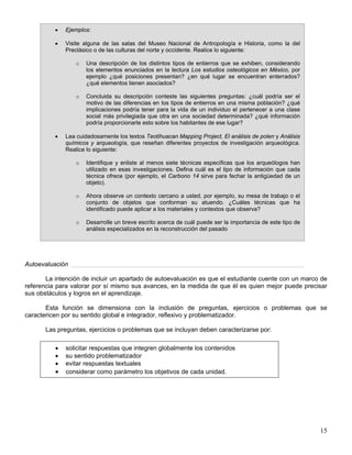 • Ejemplos:
• Visite alguna de las salas del Museo Nacional de Antropología e Historia, como la del
Preclásico o de las culturas del norte y occidente. Realice lo siguiente:
o Una descripción de los distintos tipos de entierros que se exhiben, considerando
los elementos enunciados en la lectura Los estudios osteológicos en México, por
ejemplo ¿qué posiciones presentan? ¿en qué lugar se encuentran enterrados?
¿qué elementos tienen asociados?
o Concluida su descripción conteste las siguientes preguntas: ¿cuál podría ser el
motivo de las diferencias en los tipos de entierros en una misma población? ¿qué
implicaciones podría tener para la vida de un individuo el pertenecer a una clase
social más privilegiada que otra en una sociedad determinada? ¿qué información
podría proporcionarle esto sobre los habitantes de ese lugar?
• Lea cuidadosamente los textos Teotihuacan Mapping Project, El análisis de polen y Análisis
químicos y arqueología, que reseñan diferentes proyectos de investigación arqueológica.
Realice lo siguiente:
o Identifique y enliste al menos siete técnicas específicas que los arqueólogos han
utilizado en esas investigaciones. Defina cuál es el tipo de información que cada
técnica ofrece (por ejemplo, el Carbono 14 sirve para fechar la antigüedad de un
objeto).
o Ahora observe un contexto cercano a usted, por ejemplo, su mesa de trabajo o el
conjunto de objetos que conforman su atuendo. ¿Cuáles técnicas que ha
identificado puede aplicar a los materiales y contextos que observa?
o Desarrolle un breve escrito acerca de cuál puede ser la importancia de este tipo de
análisis especializados en la reconstrucción del pasado
Autoevaluación
La intención de incluir un apartado de autoevaluación es que el estudiante cuente con un marco de
referencia para valorar por sí mismo sus avances, en la medida de que él es quien mejor puede precisar
sus obstáculos y logros en el aprendizaje.
Esta función se dimensiona con la inclusión de preguntas, ejercicios o problemas que se
caractericen por su sentido global e integrador, reflexivo y problematizador.
Las preguntas, ejercicios o problemas que se incluyan deben caracterizarse por:
• solicitar respuestas que integren globalmente los contenidos
• su sentido problematizador
• evitar respuestas textuales
• considerar como parámetro los objetivos de cada unidad.
15
 