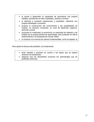 • le ayuda a desarrollar la capacidad de autovalorar sus propios
trabajos, percibiendo en ellos cualidades, aciertos y errores;
• lo estimula a compartir experiencias y resultados, utilizando sus
propias estrategias y procesos
• propicia la construcción del conocimiento y las posibilidades de
mostrar, en diversos momentos, su nivel de desarrollo cognitivo,
personal y social
• promueve la creatividad, la autonomía, la capacidad de reflexión y de
análisis de su propia práctica de aprendizaje, para sustentar en ella la
realimentación y la búsqueda de nuevas metas
• lo conduce a la vivencia de valores fundamentales, como el respeto, la
Para aplicar la técnica del portafolio, es fundamental:
• tener claridad y precisión en cuanto a los logros que se espera
alcancen los estudiantes
• asegurar que los estudiantes conozcan los aprendizajes que se
pretenden estimular.
17
 