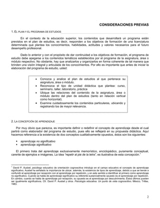 CONSIDERACIONES PREVIAS
1. EL PLAN Y EL PROGRAMA DE ESTUDIOS
En el contexto de la educación superior, los contenidos que desarrollará un programa están
previstos en el plan de estudios, es decir, responden a los objetivos de formación de una licenciatura
determinada que plantea los conocimientos, habilidades, actitudes y valores necesarios para el futuro
desempeño profesional.
Dado lo anterior y con el propósito de dar continuidad a los objetivos de formación, el programa de
estudio debe apegarse a los contenidos temáticos establecidos por el programa de la asignatura, área o
módulo respectivo. No obstante, hay que analizarlos y organizarlos en forma coherente de tal manera que
brinden una visión integral y articulada de los conocimientos. Por ello es importante que antes de iniciar la
elaboración del programa de estudio, usted:
2. LA CONCEPCIÓN DE APRENDIZAJE
• Conozca y analice el plan de estudios al que pertenece su
asignatura, área o módulo.
• Reconozca el tipo de unidad didáctica que plantea: curso,
seminario, taller, laboratorio, práctica
• Ubique las relaciones del contenido de la asignatura, área o
módulo dentro del plan de estudios (tanto en relación vertical
como horizontal).
• Examine cuidadosamente los contenidos particulares, ubicando y
registrando los de mayor relevancia.
Por muy obvio que parezca, es importante definir o redefinir el concepto de aprendizaje desde el cual
partirá como elaborador del programa de estudio, pues ello se reflejará en su propuesta didáctica. Aquí
hacemos referencia a la existencia de dos conceptos cualitativamente opuestos, éstos son los siguientes:
aprendizaje no significativo
aprendizaje significativo
El primero trata del aprendizaje exclusivamente memorístico, enciclopédico, puramente conceptual,
carente de ejemplos e imágenes. La idea “repetir al pie de la letra”, es ilustrativa de esta concepción.1
1
David P. Ausbel, psicólogo educativo de orientación cognoscitiva introdujo en el campo educativo el concepto de aprendizaje
significativo. Ausbel ha señalado la importancia de ubicar, además, la existencia de tipos de aprendizaje, debido a que se tiende a
confundir el aprendizaje por recepción con el aprendizaje por repetición, y en este sentido a identificar al primero como aprendizaje
no significativo. Cuando se habla de aprendizaje significativo su referente sustancialmente opuesto es el aprendizaje por repetición.
En cambio, cuando se habla de aprendizaje por recepción, su opuesto es el aprendizaje por descubrimiento. Éstos últimos pueden
ser igualmente significativos. Cfr. David P. Ausbel y otros. Psicología educativa. Un punto de vista cognoscitivo. México, Trillas,
1983.
2
 