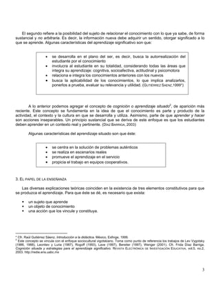 El segundo refiere a la posibilidad del sujeto de relacionar el conocimiento con lo que ya sabe, de forma
sustancial y no arbitraria. Es decir, la información nueva debe adquirir un sentido, otorgar significado a lo
que se aprende. Algunas características del aprendizaje significativo son que:
• se desarrolla en el plano del ser, es decir, busca la autorrealización del
estudiante por el conocimiento
• involucra al estudiante en su totalidad, considerando todas las áreas que
integra su aprendizaje: cognitiva, socioafectiva, actitudinal y psicomotora
• relaciona e integra los conocimientos anteriores con los nuevos
• busca la aplicabilidad de los conocimientos, lo que implica analizarlos,
ponerlos a prueba, evaluar su relevancia y utilidad. (GUTIÉRREZ SAENZ,1999*)
A lo anterior podemos agregar el concepto de cognición o aprendizaje situado2
, de aparición más
reciente. Este concepto se fundamenta en la idea de que el conocimiento es parte y producto de la
actividad, el contexto y la cultura en que se desarrolla y utiliza. Asimismo, parte de que aprender y hacer
son acciones inseparables. Un principio sustancial que se deriva de este enfoque es que los estudiantes
deben aprender en un contexto real y pertinente. (DÍAZ BARRIGA, 2003)
Algunas características del aprendizaje situado son que éste:
• se centra en la solución de problemas auténticos
• se realiza en escenarios reales
• promueve el aprendizaje en el servicio
• propicia el trabajo en equipos cooperativos.
3. EL PAPEL DE LA ENSEÑANZA
Las diversas explicaciones teóricas coinciden en la existencia de tres elementos constitutivos para que
se produzca el aprendizaje. Para que éste se dé, es necesario que exista:
un sujeto que aprende
un objeto de conocimiento
una acción que los vincule y constituya.
* Cfr. Raúl Gutiérrez Sáenz. Introducción a la didáctica. México, Esfinge, 1999.
2
Este concepto se vincula con el enfoque sociocultural vigotskiano. Toma como punto de referencia los trabajos de Lev Vygotsky
(1986, 1988), Leontiev y Luria (1987), Rogoff (1993), Lave (1997), Bereiter (1997), Wenger (2001). Cfr. Frida Díaz Barriga.
Cognición situada y estrategias para el aprendizaje significativo. REVISTA ELECTRÓNICA DE INVESTIGACIÓN EDUCATIVA, vol.5, no.2,
2003. http://redie.ens.uabc.mx
3
 