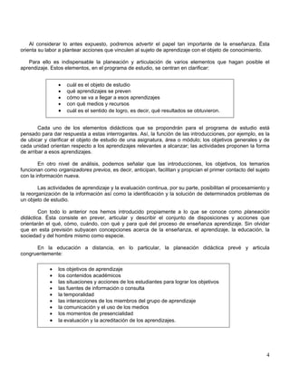 Al considerar lo antes expuesto, podremos advertir el papel tan importante de la enseñanza. Ésta
orienta su labor a plantear acciones que vinculen al sujeto de aprendizaje con el objeto de conocimiento.
Para ello es indispensable la planeación y articulación de varios elementos que hagan posible el
aprendizaje. Estos elementos, en el programa de estudio, se centran en clarificar:
• cuál es el objeto de estudio
• qué aprendizajes se preven
• cómo se va a llegar a esos aprendizajes
• con qué medios y recursos
• cuál es el sentido de logro, es decir, qué resultados se obtuvieron.
Cada uno de los elementos didácticos que se propondrán para el programa de estudio está
pensado para dar respuesta a estas interrogantes. Así, la función de las introducciones, por ejemplo, es la
de ubicar y clarificar el objeto de estudio de una asignatura, área o módulo; los objetivos generales y de
cada unidad orientan respecto a los aprendizajes relevantes a alcanzar; las actividades proponen la forma
de arribar a esos aprendizajes.
En otro nivel de análisis, podemos señalar que las introducciones, los objetivos, los temarios
funcionan como organizadores previos, es decir, anticipan, facilitan y propician el primer contacto del sujeto
con la información nueva.
Las actividades de aprendizaje y la evaluación continua, por su parte, posibilitan el procesamiento y
la reorganización de la información así como la identificación y la solución de determinados problemas de
un objeto de estudio.
Con todo lo anterior nos hemos introducido propiamente a lo que se conoce como planeación
didáctica. Ésta consiste en prever, articular y describir el conjunto de disposiciones y acciones que
orientarán el qué, cómo, cuándo, con qué y para qué del proceso de enseñanza aprendizaje. Sin olvidar
que en esta previsión subyacen concepciones acerca de la enseñanza, el aprendizaje, la educación, la
sociedad y del hombre mismo como especie.
En la educación a distancia, en lo particular, la planeación didáctica prevé y articula
congruentemente:
• los objetivos de aprendizaje
• los contenidos académicos
• las situaciones y acciones de los estudiantes para lograr los objetivos
• las fuentes de información o consulta
• la temporalidad
• las interacciones de los miembros del grupo de aprendizaje
• la comunicación y el uso de los medios
• los momentos de presencialidad
• la evaluación y la acreditación de los aprendizajes.
4
 