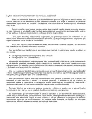 5. ¿POR DÓNDE INICIAR LA ELABORACIÓN DEL PROGRAMA DE ESTUDIO?
Todos los elementos didácticos que recomendaremos para el programa de estudio tienen una
función particular en la planeación de una propuesta didáctica que tenga la intención de promover
aprendizajes significativos, no obstante, los objetivos y las actividades de aprendizaje son sumamente
importantes.
Debido a que los contenidos de una asignatura, área o módulo pueden abarcar un amplio universo,
se hace necesaria la orientación experimentada que precise qué conocimientos son sustanciales y cómo
arribar a ellos, a fin de que el estudiante no naufrague durante el aprendizaje.
Usted, como docente y elaborador de un programa, es quien mejor conoce los contenidos, por tal
razón, puede determinar cuáles conocimientos son relevantes y qué aprendizajes mínimos se propone que
logren los alumnos con el estudio de una temática.
Ahora bien, los conocimientos relevantes deben ser traducidos a objetivos precisos y globalizadores
que establezcan los alcances del proceso educativo.
Hay que señalar que los objetivos de aprendizaje que integrará el programa de estudio se ubican en
dos niveles:
los objetivos generales de la asignatura, área o módulo
los objetivos de cada unidad temática.
Apoyándose en el programa de la asignatura, área o módulo usted puede iniciar con el planteamiento
de los objetivos generales, redactando tantos objetivos como imagine e ir depurando y seleccionando los
más adecuados. Su selección debe considerar que los objetivos representen realmente un punto de partida
y de llegada en el aprendizaje del estudiante.
Una vez redactados los objetivos generales se puede formular la siguiente pregunta: ¿qué debe saber
o hacer el estudiante previamente, para alcanzar este objetivo general? Ello le permitirá desglosar objetivos
más particulares y concretos para cada unidad temática.
Este procedimiento implica partir del comportamiento más general y complejo que se espera del
estudiante al más particular y sencillo. En términos generales, la formulación de los objetivos de
aprendizaje supone el desglose de unos objetivos a otros, basándose en un criterio de congruencia y
globalidad más que en un criterio cuantitativo (una fragmentación y división ilimitada).
Formular objetivos es un proceso sujeto a constantes revisiones y ajustes; por lo general implica
trayectorias de ida y regreso con el propósito de obtener consistencia y congruencia.
Es recomendable que en la formulación de objetivos considere el tipo de contenidos de la asignatura,
área o módulo: conceptuales, procedimentales y actitudinales, ello le permitirá establecer las estrategias y
actividades más adecuadas. Según el área formativa a la que pertenece un programa de estudios
predominará algún tipo de estos contenidos. No obstante, debe realizarse un esfuerzo por incorporar
objetivos que atiendan al desarrollo integral del sujeto de aprendizaje.
6
 