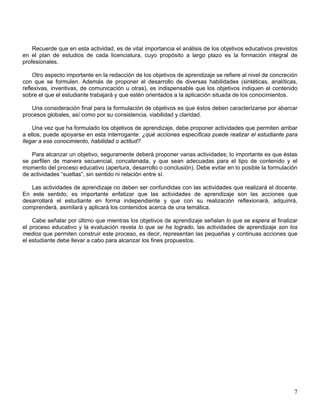 Recuerde que en esta actividad, es de vital importancia el análisis de los objetivos educativos previstos
en el plan de estudios de cada licenciatura, cuyo propósito a largo plazo es la formación integral de
profesionales.
Otro aspecto importante en la redacción de los objetivos de aprendizaje se refiere al nivel de concreción
con que se formulen. Además de proponer el desarrollo de diversas habilidades (sintéticas, analíticas,
reflexivas, inventivas, de comunicación u otras), es indispensable que los objetivos indiquen el contenido
sobre el que el estudiante trabajará y que estén orientados a la aplicación situada de los conocimientos.
Una consideración final para la formulación de objetivos es que éstos deben caracterizarse por abarcar
procesos globales, así como por su consistencia, viabilidad y claridad.
Una vez que ha formulado los objetivos de aprendizaje, debe proponer actividades que permiten arribar
a ellos, puede apoyarse en esta interrogante: ¿qué acciones específicas puede realizar el estudiante para
llegar a ese conocimiento, habilidad o actitud?
Para alcanzar un objetivo, seguramente deberá proponer varias actividades; lo importante es que éstas
se perfilen de manera secuencial, concatenada, y que sean adecuadas para el tipo de contenido y el
momento del proceso educativo (apertura, desarrollo o conclusión). Debe evitar en lo posible la formulación
de actividades “sueltas”, sin sentido ni relación entre sí.
Las actividades de aprendizaje no deben ser confundidas con las actividades que realizará el docente.
En este sentido, es importante enfatizar que las actividades de aprendizaje son las acciones que
desarrollará el estudiante en forma independiente y que con su realización reflexionará, adquirirá,
comprenderá, asimilará y aplicará los contenidos acerca de una temática.
Cabe señalar por último que mientras los objetivos de aprendizaje señalan lo que se espera al finalizar
el proceso educativo y la evaluación revela lo que se ha logrado, las actividades de aprendizaje son los
medios que permiten construir este proceso, es decir, representan las pequeñas y continuas acciones que
el estudiante debe llevar a cabo para alcanzar los fines propuestos.
7
 