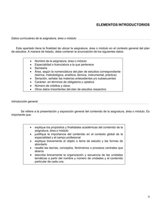ELEMENTOS INTRODUCTORIOS
Datos curriculares de la asignatura, área o módulo
Este apartado tiene la finalidad de ubicar la asignatura, área o módulo en el contexto general del plan
de estudios. A manera de listado, debe contener la enunciación de los siguientes datos:
Introducción general
• Nombre de la asignatura, área o módulo
• Especialidad o licenciatura a la que pertenece
• Semestre
• Área, según la nomenclatura del plan de estudios correspondiente
(teórica, metodológica, analítica, técnica, instrumental, práctica)
• Seriación, señalar las materias antecedentes y/o subsecuentes
• Carácter, en términos de obligatoria u optativa
• Número de créditos y clave.
• Otros datos importantes del plan de estudios respectivo
Se refiere a la presentación y exposición general del contenido de la asignatura, área o módulo. Es
importante que:
• explique los propósitos y finalidades académicas del contenido de la
asignatura, área o módulo
• justifique la importancia del contenido en el contexto global de la
especialidad y el campo profesional
• explique brevemente el objeto o tema de estudio y las formas de
abordarlo
• resalte las teorías, conceptos, fenómenos o procesos centrales que
abarca
• describa brevemente la organización y secuencia de las unidades
temáticas a partir del nombre y número de unidades y el contenido
particular de cada una.
9
 