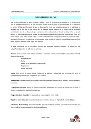 © EducaMarketing-2005 Guía para la elaboración de un plan de marketing
Página 9 de 14
ETAPA 5: REDACCIÓN DEL PLAN
Una vez determinado qué se quiere conseguir, cuándo y cómo, es el momento de recogerlo en un documento: el
plan de marketing. La estructura de este documento la debe decidir el propio equipo responsable de su elaboración
en función del tipo de información de que se disponga. No existe una estructura obligatoria. En todo caso, es
necesario que el plan sea lo más claro y fácil de manejar posible, pues no se va a tratar de un documento
administrativo, sino de un documento que oriente en el futuro a los directivos. En este sentido, no hay un tamaño
óptimo. La regla para determinar el tamaño del plan consiste simplemente en hacerlo lo bastante largo como para
contar todo lo que el lector necesita saber y hacerlo lo suficientemente corto para no introducir datos irrelevantes o
reiterativos. En cuanto a la redacción se recomienda que tenga un estilo de redacción homogéneo y se usen gráficos,
tablas, figuras e imágenes que lo hagan más atractivo.
Se suele recomendar que el documento contenga los siguientes apartados generales. Su división en más
subapartados dependerá de cada caso en particular.
Portada. Dado que suele existir distintos borradores y propuestas iniciales, es aconsejable que la portada indique la
siguiente información:
Nombre del plan:
Fecha:
Estado (nº de borrador/documento final).
Responsable:
Equipo elaborador:
Índice. Debe permitir al usuario dirigirse rápidamente al apartado o subapartado que le interese. Por tanto, es
conveniente asegurarse de que la paginación es la correcta.
Introducción. Se hace una descripción general del objeto de análisis del plan (sector, empresa, unidad de negocio,
producto).
Análisis de la situación. Recoge los datos más relevantes identificados en el proceso de análisis de la situación. Su
división en subapartados dependerá de cada caso
Diagnóstico de la situación. En esta sección se suele recoger la matriz DAFO.
Objetivos comerciales. Se recogen los objetivos comerciales a alcanzar en el periodo de vigencia del plan.
Estrategias de marketing. Se indican aquellos tipos de estrategias generales y específicas de marketing que
determinarán la forma de alcanzar los objetivos establecidos.
 