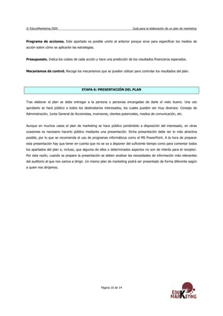 © EducaMarketing-2005 Guía para la elaboración de un plan de marketing
Página 10 de 14
Programa de acciones. Este apartado es posible unirlo al anterior porque sirve para especificar los medios de
acción sobre cómo se aplicarán las estrategias.
Presupuesto. Indica los costes de cada acción y hace una predicción de los resultados financieros esperados.
Mecanismos de control. Recoge los mecanismos que se pueden utilizar para controlar los resultados del plan.
ETAPA 6: PRESENTACIÓN DEL PLAN
Tras elaborar el plan se debe entregar a la persona o personas encargadas de darle el visto bueno. Una vez
aprobarlo se hará público a todos los destinatarios interesados, los cuales pueden ser muy diversos: Consejo de
Administración, Junta General de Accionistas, inversores, clientes potenciales, medios de comunicación, etc.
Aunque en muchos casos el plan de marketing se hace público poniéndolo a disposición del interesado, en otras
ocasiones es necesario hacerlo público mediante una presentación. Dicha presentación debe ser lo más atractiva
posible, por lo que se recomienda el uso de programas informáticos como el MS PowerPoint. A la hora de preparar
esta presentación hay que tener en cuenta que no se va a disponer del suficiente tiempo como para comentar todos
los apartados del plan e, incluso, que algunos de ellos o determinados aspectos no son de interés para el receptor.
Por esta razón, cuando se prepare la presentación se deben analizar las necesidades de información más relevantes
del auditorio al que nos vamos a dirigir. Un mismo plan de marketing podrá ser presentado de forma diferente según
a quien nos dirijamos.
 