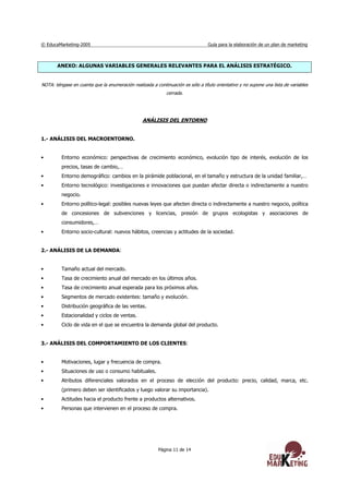 © EducaMarketing-2005 Guía para la elaboración de un plan de marketing
Página 11 de 14
ANEXO: ALGUNAS VARIABLES GENERALES RELEVANTES PARA EL ANÁLISIS ESTRATÉGICO.
NOTA: téngase en cuenta que la enumeración realizada a continuación es sólo a título orientativo y no supone una lista de variables
cerrada.
ANÁLISIS DEL ENTORNO
1.- ANÁLISIS DEL MACROENTORNO.
• Entorno económico: perspectivas de crecimiento económico, evolución tipo de interés, evolución de los
precios, tasas de cambio,…
• Entorno demográfico: cambios en la pirámide poblacional, en el tamaño y estructura de la unidad familiar,…
• Entorno tecnológico: investigaciones e innovaciones que puedan afectar directa o indirectamente a nuestro
negocio.
• Entorno político-legal: posibles nuevas leyes que afecten directa o indirectamente a nuestro negocio, política
de concesiones de subvenciones y licencias, presión de grupos ecologistas y asociaciones de
consumidores,…
• Entorno socio-cultural: nuevos hábitos, creencias y actitudes de la sociedad.
2.- ANÁLISIS DE LA DEMANDA:
• Tamaño actual del mercado.
• Tasa de crecimiento anual del mercado en los últimos años.
• Tasa de crecimiento anual esperada para los próximos años.
• Segmentos de mercado existentes: tamaño y evolución.
• Distribución geográfica de las ventas.
• Estacionalidad y ciclos de ventas.
• Ciclo de vida en el que se encuentra la demanda global del producto.
3.- ANÁLISIS DEL COMPORTAMIENTO DE LOS CLIENTES:
• Motivaciones, lugar y frecuencia de compra.
• Situaciones de uso o consumo habituales.
• Atributos diferenciales valorados en el proceso de elección del producto: precio, calidad, marca, etc.
(primero deben ser identificados y luego valorar su importancia).
• Actitudes hacia el producto frente a productos alternativos.
• Personas que intervienen en el proceso de compra.
 