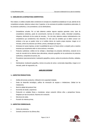 © EducaMarketing-2005 Guía para la elaboración de un plan de marketing
Página 12 de 14
4.- ANÁLISIS DE LA ESTRUCTURA COMPETITIVA:
Para realizar un análisis completo debe considerarse el concepto de competencia ampliada por el cual, además de los
competidores actuales, debemos evaluar otros 4 aspectos: a) las amenazas de posibles competidores potenciales, b)
los productos sustitutivos, c) los proveedores y d) los distribuidores.
• Competidores actuales. Por un lado debemos analizar algunos aspectos generales como: tipos de
competidores existentes, grado de concentración, barreras de entrada y salida, intensidad competitiva,
márgenes, distribución de las cuotas de mercado,… Por otro lado, debemos analizar individualmente a los
competidores que consideremos más relevantes. En este caso las variables que se deben conocer son
similares a las que se pueden incluir en el análisis interno de nuestra propia empresa: imagen en el
mercado, cartera de productos que ofertan, precios, estrategias que siguen,…
• Amenazas de nuevos ingresos, es decir la posibilidad de que en el futuro entren a competir junto a nosotros
empresas que actualmente están en otros sectores o mercados.
• Productos sustitutivos: análisis de las ventajas y desventajas de productos alternativos, evolución de la
cuota de mercado de los distintos tipos alternativas, ubicación geográfica de los productores de productos
sustitutivos, comparativa de precios, etc.
• Proveedores (aprovisionamiento): localización geográfica, precios, cartera de productos ofrecidos, calidades,
etc.
• Distribuidores: localización geográfica, número de puntos de venta o comerciales disponibles, imagen en el
mercado, poder de negociación, etc.
ANÁLISIS INTERNO
1.- ASPECTOS PRODUCTIVOS.
• Análisis del proceso productivo. Utilización de la capacidad instalada.
• Grado de desarrollo tecnológico, política de renovación de equipos e instalaciones. Calidad de las
instalaciones.
• Nivel de calidad del producto final.
• Economías de escala y experiencia
• Producción en unidades físicas y monetarias: actual, evolución últimos años y perspectivas futuras.
Desglosar por tipo de producto. Razones de la evolución.
• Estructura de costes.
• Provisión de materias primas.
2.- ASPECTOS COMERCIALES.
• Cartera de productos.
• Inversión comercial en los últimos años.
 