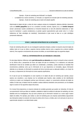 © EducaMarketing-2005 Guía para la elaboración de un plan de marketing
Página 2 de 14
Ejemplo.- El plan de marketing para McDonald´s en España.
- La totalidad de un sector económico, un mercado o un segmento de mercado (plan de marketing sectorial).
Ejemplo.- El plan de marketing para el sector del calzado español.
Determinado el objeto del plan y antes de iniciar cualquier proceso de investigación, debemos delimitar claramente
cuál es el ámbito geográfico que se va a considerar (mundial, nacional, regional, etc.) y el ámbito temporal
(anual o plurianual). Cuando consideremos un horizonte temporal de un solo año estaremos elaborando un “plan
anual de marketing” y cuando consideremos un período superior (generalmente suele oscilar entre 3 y 5 años)
hablaremos de “plan estratégico de marketing”. Generalmente el plan anual se basa en un plan estratégico
previamente elaborado.
ETAPA 2: ANÁLISIS ESTRATÉGICO DE LA SITUACIÓN.
El plan de marketing debe partir de una investigación exploratoria dirigida a analizar la situación actual del objeto de
análisis, tanto en lo que se refiere a aspectos internos (análisis interno) como a aspectos de su entorno (análisis
externo). Para organizar correctamente este proceso de análisis, es recomendable seguir las siguientes etapas:
ETAPA 2a: DETERMINACIÓN DE LAS VARIABLES A ANALIZAR.
En esta etapa debemos reflexionar sobre qué información es relevante para conocer la situación actual, evolución
en los últimos años y perspectivas de futuro del objeto del plan de marketing. Si no realizamos una adecuada
identificación inicial de las variables que deben ser consideradas y analizadas, cuando valoremos el resultado final
encontraremos problemas como que la información de la que disponemos es incompleta, alguna información
obtenida no es relevante, la información se presenta de forma incorrecta para su adecuado análisis o, en el peor de
los casos, no disponemos de información de ciertos aspectos significativos.
En el caso de que los investigadores no sean expertos en el objeto del plan de marketing (por ejemplo, porque
seamos una consultora y una empresa nos ha contratado para hacerlo), estas variables se irán identificando
conforme se realice una investigación prelimar para informarse y adquirir un conocimiento suficiente del objeto de
análisis. En todo caso, el listado inicial de variables a analizar debemos entenderlo como provisional y se irá ampliado
según se avance en las siguientes etapas del proceso.
En el anexo final proponemos un conjunto ordenado de variables generales que pueden ser relevantes. Se trata de
una aproximación inicial que debe ser ampliada y adaptada al objeto de análisis de cada plan de marketing, así como
debatida entre los investigadores. Hay que tener presente que la información necesaria va a variar según nuestro
objeto de análisis. Por ejemplo, para realizar un plan de marketing para una empresa automovilística seguramente
sea interesante analizar la evolución de la tasa de cambio entre el euro y el dólar, pero no lo será para el caso de un
supermercado ubicado en una determinada ciudad.
 