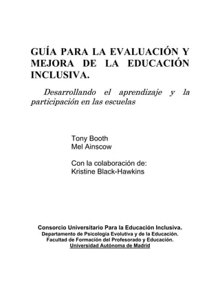 GUÍA PARA LA EVALUACIÓN Y
MEJORA DE LA EDUCACIÓN
INCLUSIVA.
Desarrollando el aprendizaje y la
participación en las escuelas
Tony Booth
Mel Ainscow
Con la colaboración de:
Kristine Black-Hawkins
Consorcio Universitario Para la Educación Inclusiva.
Departamento de Psicología Evolutiva y de la Educación.
Facultad de Formación del Profesorado y Educación.
Universidad Autónoma de Madrid
 