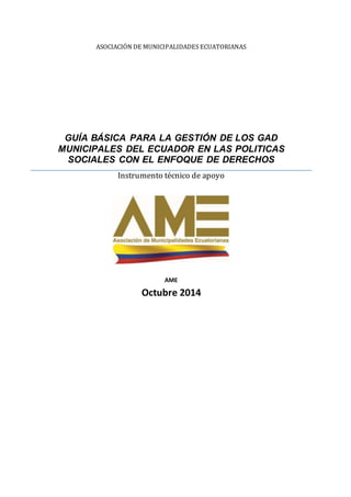 ASOCIACIÓN DE MUNICIPALIDADES ECUATORIANAS
GUÍA BÁSICA PARA LA GESTIÓN DE LOS GAD
MUNICIPALES DEL ECUADOR EN LAS POLITICAS
SOCIALES CON EL ENFOQUE DE DERECHOS
Instrumento técnico de apoyo
AME
Octubre 2014
 