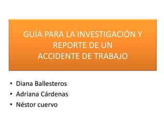 GUÍA PARA LA INVESTIGACIÓN Y REPORTE DE UN ACCIDENTE DE TRABAJO Diana Ballesteros Adriana Cárdenas Néstor cuervo 