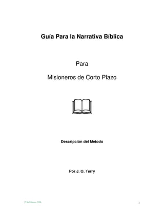 Guía Para la Narrativa Bíblica



                                 Para

                      Misioneros de Corto Plazo




                          Descripción del Método




                              Por J. O. Terry




27 de Febrero, 2006                                1
 