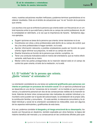 El rol de orientadores y orientadoras:
      los límites de nuestra intervención                                                  Capítulo   8


mano, nuestras actuaciones resultan ineficaces y podemos terminar quemándonos al no
obtener resultados. Este es el ámbito de actuaciones que “no es” función de la persona
que orienta.

Los asuntos a los que se enfrenta la persona que orienta están con frecuencia en un um-
bral impreciso entre lo que está fuera y dentro de su campo de control profesional, de ahí
la complejidad en delimitarlo, a la vez que la importancia de hacerlo. Señalamos algu-
nos ejemplos.

■   Sugerir opciones es tarea de la persona que orienta; tomar decisiones no lo es
■   Coordinarse con otras y otros profesionales está dentro de su campo de control; que
    las y los otros profesionales lo hagan también, no lo está.
■   Aportar información relevante a posibles empleadores puede ser función de quien
    orienta; lograr eliminar sus prejuicios, no está en su campo de control.
■   Diseñar itinerarios es función de la persona que orienta; cumplirlos, no.
■   Tener una conducta motivadora está en manos del orientador/a; que se motive efecti-
    vamente, está fuera de su mano.
■   Mediar entre las partes protagonistas de la inserción laboral está en el campo de
    control de quien orienta; el éxito de la mediación, no lo está.




8.2. El “cuidado” de la persona que orienta.
¿Quién “orienta” al orientador/a?

La orientación sociolaboral es una tarea con potencial gratificante para personas con
interés en participar en procesos de inclusión social. En un ejercicio profesional que
se desarrolla en uno de los “corazones de la inclusión”, en la medida en que la supervi-
vencia y la autonomía personal son dos de las consecuencias visibles de la inserción la-
boral. Además de tener otras consecuencias más matizadas de carácter individual y co-
munitario como pueden ser el ajuste del autoconcepto, la constatación de la propia valía,
la contribución familiar y comunitaria… En este sentido, la relevancia comunitaria y la uti-
lidad individual y social de la orientación sociolaboral es indiscutible; esos son algunos
de los aspectos estimulantes y gratificantes de esta tarea.

A la vez, podemos constatar el desgaste y el riesgo emocional de su desempeño, tra-
ducido con frecuencia en desánimo, también explicable por otros factores: la lógica del
máximo beneficio del mercado y su consecuencia en las condiciones difíciles para quie-



                +   Igualdad de Oportunidades   +   Empleabilidad   +   Inclusión social          99
 