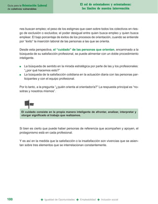 Guía para la Orientación   Laboral                               El rol de orientadores y orientadoras:
de coletivos vulnerables                                          los límites de nuestra intervención




         nes buscan empleo; el peso de los estigmas que caen sobre todos los colectivos en ries-
         go de exclusión o excluidos; el poder desigual entre quien busca empleo y quien busca
         emplear. El bajo porcentaje de éxitos de los procesos de orientación, cuando se entiende
         por “éxito” la inserción laboral de las personas a las que se orienta.

         Desde esta perspectiva, el “cuidado” de las personas que orientan, encaminado a la
         búsqueda de su satisfacción profesional, se puede alimentar con un doble procedimiento
         inteligente.

         ■     La búsqueda de sentido en la mirada estratégica por parte de las y los profesionales:
               “¿por qué hacemos esto?”
         ■     La búsqueda de la satisfacción cotidiana en la actuación diaria con las personas par-
               ticipantes y con el equipo profesional.

         Por lo tanto, a la pregunta “¿quién orienta al orientador/a?” La respuesta principal es “no-
         sotras y nosotros mismos”.




             El cuidado consiste en la propia manera inteligente de afrontar, analizar, interpretar y
             otorgar significado al trabajo que realizamos.



         Si bien es cierto que puede haber personas de referencia que acompañen y apoyen, el
         protagonismo está en cada profesional.

         Y es así en la medida que la satisfacción o la insatisfacción son vivencias que se asien-
         tan sobre tres elementos que se interrelacionan constantemente.




100                          +   Igualdad de Oportunidades   +   Empleabilidad   +   Inclusión social
 