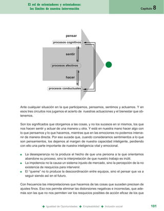 El rol de orientadores y orientadoras:
      los límites de nuestra intervención                                                  Capítulo   8



                                   pensar
                         procesos cognitivos



                                   sentir


                        procesos afectivos



                                   hacer


                      procesos conductuales




Ante cualquier situación en la que participamos, pensamos, sentimos y actuamos. Y en
esos tres circuitos nos jugamos el acierto de nuestras actuaciones y el bienestar que ob-
tenemos.

Son los significados que otorgamos a las cosas, y no los sucesos en sí mismos, los que
nos hacen sentir y actuar de una manera u otra. Y está en nuestra mano hacer algo con
lo que pensamos y lo que hacemos, mientras que en las emociones no podemos interve-
nir de manera directa. Por eso sucede que, cuando consideramos sentimientos a lo que
son pensamientos, los dejamos al margen de nuestra capacidad inteligente, perdiendo
con ello una parte importante de nuestra inteligencia vital y emocional.

■   La desesperanza no la produce el hecho de que una persona a la que orientamos
    abandone su proceso, sino la interpretación de que nuestro trabajo es inútil.
■   La impotencia no la causa un sistema injusto de mercado, sino la percepción de la no
    existencia de resquicios para intervenir.
■   El “queme” no lo produce la descoordinación entre equipos, sino el pensar que va a
    seguir siendo así en el futuro.

Con frecuencia las interpretaciones que hacemos de las cosas que suceden precisan de
ajustes finos. Eso nos permite eliminar las distorsiones negativas e incorrectas, que ade-
más son las que no nos permiten ver los resquicios posibles de acción eficaz de los que



                +   Igualdad de Oportunidades   +   Empleabilidad   +   Inclusión social          101
 
