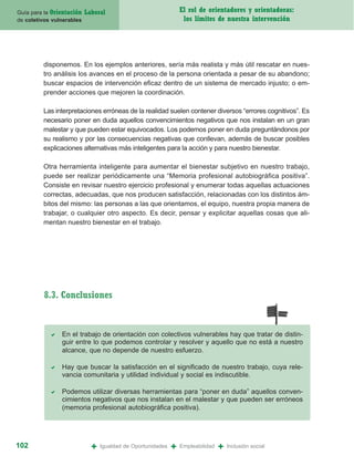 Guía para la Orientación   Laboral                               El rol de orientadores y orientadoras:
de coletivos vulnerables                                          los límites de nuestra intervención




         disponemos. En los ejemplos anteriores, sería más realista y más útil rescatar en nues-
         tro análisis los avances en el proceso de la persona orientada a pesar de su abandono;
         buscar espacios de intervención eficaz dentro de un sistema de mercado injusto; o em-
         prender acciones que mejoren la coordinación.

         Las interpretaciones erróneas de la realidad suelen contener diversos “errores cognitivos”. Es
         necesario poner en duda aquellos convencimientos negativos que nos instalan en un gran
         malestar y que pueden estar equivocados. Los podemos poner en duda preguntándonos por
         su realismo y por las consecuencias negativas que conllevan, además de buscar posibles
         explicaciones alternativas más inteligentes para la acción y para nuestro bienestar.

         Otra herramienta inteligente para aumentar el bienestar subjetivo en nuestro trabajo,
         puede ser realizar periódicamente una “Memoria profesional autobiográfica positiva”.
         Consiste en revisar nuestro ejercicio profesional y enumerar todas aquellas actuaciones
         correctas, adecuadas, que nos producen satisfacción, relacionadas con los distintos ám-
         bitos del mismo: las personas a las que orientamos, el equipo, nuestra propia manera de
         trabajar, o cualquier otro aspecto. Es decir, pensar y explicitar aquellas cosas que ali-
         mentan nuestro bienestar en el trabajo.




          8.3. Conclusiones


                En el trabajo de orientación con colectivos vulnerables hay que tratar de distin-
                guir entre lo que podemos controlar y resolver y aquello que no está a nuestro
                alcance, que no depende de nuestro esfuerzo.

                Hay que buscar la satisfacción en el significado de nuestro trabajo, cuya rele-
                vancia comunitaria y utilidad individual y social es indiscutible.

                Podemos utilizar diversas herramientas para “poner en duda” aquellos conven-
                cimientos negativos que nos instalan en el malestar y que pueden ser erróneos
                (memoria profesional autobiográfica positiva).




102                          +   Igualdad de Oportunidades   +   Empleabilidad   +   Inclusión social
 