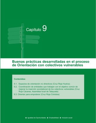 Capítulo              9


Buenas prácticas desarrolladas en el proceso
de Orientación con colectivos vulnerables


 Contenidos:

 9.1. Espacios de orientación no directivos (Cruz Roja Huelva)
 9.2. Coordinación de entidades que trabajan con el objetivo común de
      mejorar la inserción sociolaboral de los colectivos vulnerables (Cruz
      Roja Cáceres, Asamblea local de Talayuela)
 9.3. Orientar para empoderar (Cruz Roja Córdoba)




             +   Igualdad de Oportunidades   +   Empleabilidad   +   Inclusión social
 