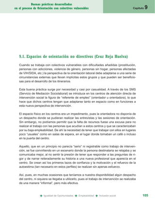 Buenas prácticas desarrolladas
en el proceso de Orientación con colectivos vulnerables                                       Capítulo   9




   9.1. Espacios de orientación no directivos (Cruz Roja Huelva)
   Cuando se trabaja con colectivos vulnerables con dificultades añadidas (prostitución,
   personas con adicciones, violencia de género, personas sin hogar, personas afectadas
   de VIH/SIDA, etc.) la perspectiva de la orientación laboral debe adaptarse a una serie de
   circunstancias externas que llevan implícitas estos grupos y que pueden ser beneficio-
   sas para el desarrollo de los itinerarios.

   Esta buena práctica surge por necesidad y casi por casualidad. A través de los SMS
   (Servicio de Mediación Sociolaboral) se introduce en los centros de atención directa de
   intervención social la figura de “referente de empleo” (orientador u orientadora), lo que
   hace que dichos centros tengan que adaptarse tanto en espacio como en funciones a
   esta nueva perspectiva de intervención.

   El espacio físico en los centros era un impedimento, pues la orientadora no disponía de
   un despacho donde se pudieran realizar las entrevistas y las sesiones de orientación.
   Sin embargo, no podíamos permitir que la falta de recursos fuese una excusa para no
   realizar el trabajo con las personas que acudían a estos centros y que se caracterizaban
   por su baja empleabilidad. De ahí la necesidad de tener que trabajar con ellos en lugares
   poco “usuales” como en salas de espera, en el lugar donde tomaban un café o incluso
   en la puerta del centro.

   Aquello, que en un principio no parecía “serio” ni registrable como trabajo de interven-
   ción, se fue convirtiendo en un escenario donde la persona destinataria se relajaba y se
   comunicaba mejor, al no sentir la presión de tener que responder a las preguntas de ri-
   gor y de narrar reiteradamente su historia a una nueva profesional que aparecía en el
   centro. Se crean así los primeros lazos de confianza y la motivación y el refuerzo de la
   autoestima (tan necesario en estos perfiles) se realizan sin apenas esfuerzo.

   Así, pues, en muchas ocasiones que teníamos a nuestra disponibilidad algún despacho
   del centro, ni siquiera se llegaba a utilizarlo, pues el trabajo de intervención se realizaba
   de una manera “informal”, pero más efectiva.



                   +   Igualdad de Oportunidades   +   Empleabilidad   +   Inclusión social          105
 