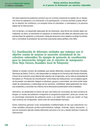 Guía para la Orientación   Laboral                              Buenas prácticas desarrolladas
de coletivos vulnerables                            en el proceso de Orientación con colectivos vulnerables




         De esta experiencia podemos concluir que en muchas ocasiones la rigidez de un despa-
         cho frena la captación y la motivación a la participación, e incluso también puede dificul-
         tar la relación de confianza y la empatía entre el orientador u orientadora y la persona
         objeto de la intervención.

         Con el tiempo y el desarrollo adecuado de los itinerarios, esta forma de orientar debe nor-
         malizarse, es decir, la orientación en espacios no directivos sólo debe de utilizarse para una
         primera fase de captación y motivación, después tenemos como objetivo re-dirigir la orienta-
         ción y normalizar la prestación de servicios acercando estos perfiles a los SIEs.




         9.2. Coordinación de diferentes entidades que trabajan con el
         objetivo común de mejorar la inserción sociolaboral de los
         colectivos vulnerables: Un ejemplo de protocolo de coordinación
         para la intervención integral con el colectivo de inmigrantes
         (Cruz Roja Cáceres, Asamblea local de Talayuela)

         Debido al variado número de entidades que desde diferentes campos (Servicios Sociales,
         Servicios de Salud, O.N.G.s, etc) desarrollan su trabajo en la Comarca del Campo Arañuelo,
         a favor de la inserción socio-laboral del colectivo de inmigrantes, se ha visto la necesidad de
         formalizar un “Protocolo de Coordinación” entre todas las instituciones, con el objetivo gene-
         ral de prestar una atención integral a individuos, grupos y comunidad, así como evitar dupli-
         cidad de actuaciones y sobrecarga de los servicios, rentabilizar adecuadamente los recur-
         sos existentes y concretar los criterios de la derivación/coordinación entre entidades.

         Asimismo, es destacable el hecho de que casi todos los municipios de esta comarca al-
         bergan un núcleo de población inmigrante en progresiva expansión, tanto por contar con
         un porcentaje importante de población joven y en edad fértil, como por recibir un flujo
         casi continuo de inmigrantes, sobre todo de nacionalidad marroquí.

         Estos colectivos generan unas necesidades multifactoriales en las que intervienen mu-
         chas variables (situación jurídico-administrativa, trabajo, vivienda, salud, educación…),
         que es necesario atender desde diferentes servicios a la vez y desde distintos niveles de
         intervención.




106                          +   Igualdad de Oportunidades   +   Empleabilidad   +   Inclusión social
 