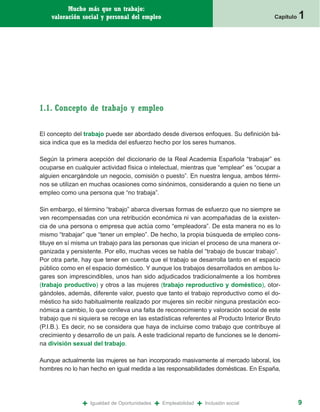 Mucho más que un trabajo:
    valoración social y personal del empleo                                                Capítulo   1




1.1. Concepto de trabajo y empleo

El concepto del trabajo puede ser abordado desde diversos enfoques. Su definición bá-
sica indica que es la medida del esfuerzo hecho por los seres humanos.

Según la primera acepción del diccionario de la Real Academia Española “trabajar” es
ocuparse en cualquier actividad física o intelectual, mientras que “emplear” es “ocupar a
alguien encargándole un negocio, comisión o puesto”. En nuestra lengua, ambos térmi-
nos se utilizan en muchas ocasiones como sinónimos, considerando a quien no tiene un
empleo como una persona que “no trabaja”.

Sin embargo, el término “trabajo” abarca diversas formas de esfuerzo que no siempre se
ven recompensadas con una retribución económica ni van acompañadas de la existen-
cia de una persona o empresa que actúa como “empleadora”. De esta manera no es lo
mismo “trabajar” que “tener un empleo”. De hecho, la propia búsqueda de empleo cons-
tituye en sí misma un trabajo para las personas que inician el proceso de una manera or-
ganizada y persistente. Por ello, muchas veces se habla del “trabajo de buscar trabajo”.
Por otra parte, hay que tener en cuenta que el trabajo se desarrolla tanto en el espacio
público como en el espacio doméstico. Y aunque los trabajos desarrollados en ambos lu-
gares son imprescindibles, unos han sido adjudicados tradicionalmente a los hombres
(trabajo productivo) y otros a las mujeres (trabajo reproductivo y doméstico), otor-
gándoles, además, diferente valor, puesto que tanto el trabajo reproductivo como el do-
méstico ha sido habitualmente realizado por mujeres sin recibir ninguna prestación eco-
nómica a cambio, lo que conlleva una falta de reconocimiento y valoración social de este
trabajo que ni siquiera se recoge en las estadísticas referentes al Producto Interior Bruto
(P.I.B.). Es decir, no se considera que haya de incluirse como trabajo que contribuye al
crecimiento y desarrollo de un país. A este tradicional reparto de funciones se le denomi-
na división sexual del trabajo.

Aunque actualmente las mujeres se han incorporado masivamente al mercado laboral, los
hombres no lo han hecho en igual medida a las responsabilidades domésticas. En España,




                +   Igualdad de Oportunidades   +   Empleabilidad   +   Inclusión social              9
 