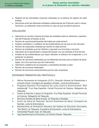 Guía para la Orientación   Laboral                              Buenas prácticas desarrolladas
de coletivos vulnerables                            en el proceso de Orientación con colectivos vulnerables




         ■   Registro de las actividades conjuntas realizadas en el sistema de registro de cada
             entidad.
         ■   Reuniones entre las diferentes entidades colaboradoras del Protocolo cada 2 meses.
             Asimismo, se celebrarán otras reuniones en caso de que se estime oportuno.

         EVALUACIÓN

         ■   Valoración en reunión conjunta de todas las entidades sobre la utilización y operativi-
             dad del Protocolo al finalizar el año.
         ■   Número de usuarios/participantes derivados por cada servicio.
         ■   Análisis cuantitativo y cualitativo de las problemáticas por las que se han derivado.
         ■   Número de respuestas recibidas por escrito en cada servicio
         ■   Número de entidades que han definido y expuesto sus funciones y recursos.
         ■   Valoración de la operatividad y manejo del dossier una vez utilizado al final del año.
         ■   Análisis de las problemáticas que hayan afectado al colectivo de inmigrantes o a la
             población en general.
         ■   Número de reuniones celebradas por los diferentes servicios para el diseño de estra-
             tegias, así como servicios que han intervenido.
         ■   Valoración cualitativa de los proyectos y actividades llevadas a cabo.
         ■   Número de reuniones celebradas.
         ■   Número de reuniones extraordinarias que han sido necesarias.

         ENTIDADES FIRMANTES DEL PROTOCOLO

         1      Oficina Permanente de Inmigración (O.P.I.). Dirección General de Prestaciones e
                Inclusión Social. Consejería de Igualdad y Empleo. Junta de Extremadura.
         2      Programa Operativo Plurirregional de Lucha contra la Discriminación “Red
                Interlabor@”. Cruz Roja Española. Comité Provincial de Cáceres. Delegación de
                Talayuela.
         3      Centro de Atención y Apoyo al Inmigrante. Cruz Roja Española. Comité Provincial
                de Cáceres. Delegación de Talayuela.
         4      Servicios Sociales de Base de Ayto. de Talayuela y Rosalejo
         5      Centro de Salud de Talayuela. Servicio Extremeño de Salud. Consejería de
                Sanidad. Junta de Extremadura
         6      Departamento de Orientación Educativa del Instituto de Educación Secundaria
                “San Martín” de Talayuela. Consejería de Educación. Junta de Extremadura.
         7      Universidad Popular. Ayto. de Talayuela.
         8      Liga Española para la Educación y la Cultura Popular. Talayuela.




108                          +   Igualdad de Oportunidades   +   Empleabilidad   +   Inclusión social
 