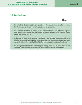 Buenas prácticas desarrolladas
en el proceso de Orientación con colectivos vulnerables                                       Capítulo   9


   9.4. Conclusiones



         En el trabajo de orientación con colectivos vulnerables siempre debe de primar
         la relación de confianza y la valorización de las personas.

         Es necesario potenciar el trabajo en red y crear sinergias con todos los organis-
         mos públicos y privados que intervienen en nuestro entorno con objetivos comu-
         nes o complementarios.

         Debemos de poner en marcha la imaginación, que unida a nuestro conocimiento
         técnico, favorecerá la innovación en la generación de nuevas estrategias que favo-
         rezcan la integración social y laboral de las personas con mayores dificultades.

         No trabajamos con objetos sino con personas y cada una de ellas merece una
         atención personalizada acorde con sus características y sus intereses.




                  +   Igualdad de Oportunidades   +   Empleabilidad   +   Inclusión social           111
 