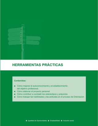 HERRAMIENTAS PRÁCTICAS



Contenidos:

■   Cómo mejorar el autoconocimiento y el establecimiento
    del objetivo profesional.
■   Cómo elaborar el proyecto personal
■   Cómo contribuir a combatir los estereotipos y prejuicios
■   Cómo trabajar las habilidades y las actitudes en el proceso de Orientación




             +   Igualdad de Oportunidades   +   Empleabilidad   +   Inclusión social
 