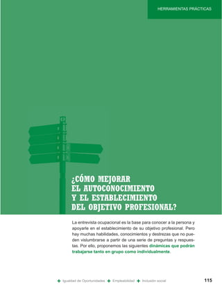HERRAMIENTAS PRÁCTICAS




         ¿CÓMO MEJORAR
         EL AUTOCONOCIMIENTO
         Y EL ESTABLECIMIENTO
         DEL OBJETIVO PROFESIONAL?
         La entrevista ocupacional es la base para conocer a la persona y
         apoyarle en el establecimiento de su objetivo profesional. Pero
         hay muchas habilidades, conocimientos y destrezas que no pue-
         den vislumbrarse a partir de una serie de preguntas y respues-
         tas. Por ello, proponemos las siguientes dinámicas que podrán
         trabajarse tanto en grupo como individualmente.




+   Igualdad de Oportunidades   +   Empleabilidad   +   Inclusión social             115
 