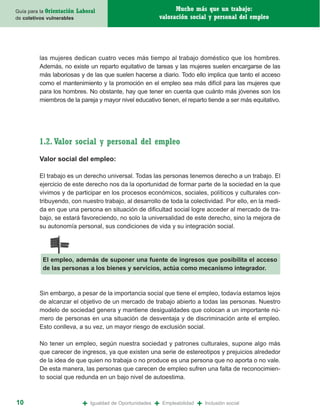 Guía para la Orientación   Laboral                                 Mucho más que un trabajo:
de coletivos vulnerables                                     valoración social y personal del empleo




         las mujeres dedican cuatro veces más tiempo al trabajo doméstico que los hombres.
         Además, no existe un reparto equitativo de tareas y las mujeres suelen encargarse de las
         más laboriosas y de las que suelen hacerse a diario. Todo ello implica que tanto el acceso
         como el mantenimiento y la promoción en el empleo sea más difícil para las mujeres que
         para los hombres. No obstante, hay que tener en cuenta que cuánto más jóvenes son los
         miembros de la pareja y mayor nivel educativo tienen, el reparto tiende a ser más equitativo.




         1.2. Valor social y personal del empleo
         Valor social del empleo:

         El trabajo es un derecho universal. Todas las personas tenemos derecho a un trabajo. El
         ejercicio de este derecho nos da la oportunidad de formar parte de la sociedad en la que
         vivimos y de participar en los procesos económicos, sociales, políticos y culturales con-
         tribuyendo, con nuestro trabajo, al desarrollo de toda la colectividad. Por ello, en la medi-
         da en que una persona en situación de dificultad social logre acceder al mercado de tra-
         bajo, se estará favoreciendo, no solo la universalidad de este derecho, sino la mejora de
         su autonomía personal, sus condiciones de vida y su integración social.




           El empleo, además de suponer una fuente de ingresos que posibilita el acceso
           de las personas a los bienes y servicios, actúa como mecanismo integrador.



         Sin embargo, a pesar de la importancia social que tiene el empleo, todavía estamos lejos
         de alcanzar el objetivo de un mercado de trabajo abierto a todas las personas. Nuestro
         modelo de sociedad genera y mantiene desigualdades que colocan a un importante nú-
         mero de personas en una situación de desventaja y de discriminación ante el empleo.
         Esto conlleva, a su vez, un mayor riesgo de exclusión social.

         No tener un empleo, según nuestra sociedad y patrones culturales, supone algo más
         que carecer de ingresos, ya que existen una serie de estereotipos y prejuicios alrededor
         de la idea de que quien no trabaja o no produce es una persona que no aporta o no vale.
         De esta manera, las personas que carecen de empleo sufren una falta de reconocimien-
         to social que redunda en un bajo nivel de autoestima.



10                           +   Igualdad de Oportunidades   +   Empleabilidad   +   Inclusión social
 
