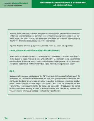 Guía para la Orientación   Laboral                  Cómo mejorar el autoconocimiento y el establecimiento
de coletivos vulnerables                                           del objetivo profesional




       Además de los ejercicios prácticos recogidos en este capítulo, hay también pruebas psi-
       cotécnicas estandarizadas que permiten conocer los intereses profesionales de las per-
       sonas y que, por tanto, pueden ser útiles para establecer sus objetivos profesionales y
       diseñar los itinerarios adecuados para poder alcanzarlos.

       Algunas de estas pruebas que pueden utilizarse en los S.I.E son las siguientes:

       CIPSA, CUESTIONARIO DE INTERESES PROFESIONALES


       Analiza el conocimiento o desconocimiento de las profesiones, los criterios en función
       de los cuales el sujeto rechaza o elige una profesión y la valoración social y económica
       que le asigna. A partir de estos datos proporciona un mapa general de sus intereses;
       con ello se elaboran un perfil intraindividual y otro interindividual para cada sujeto.



       IPP-R

       Nueva versión revisada y actualizada del IPP (Inventario de Intereses Profesionales). Se
       mantienen las características esenciales del IPP, principalmente la existencia de ele-
       mentos de dos tipos: preferencias del sujeto respecto a profesiones y respecto a activi-
       dades. Se incluyen tres tipos de mejora principales: • Reducción del número de escalas
       y elementos, y consecuentemente, del tiempo de aplicación. • Introducción de ciertas
       profesiones más recientes y actuales. • Nuevos baremos más completos y representati-
       vos, adecuados a la nueva realidad escolar: ESO y Bachillerato.




124                          +   Igualdad de Oportunidades   +   Empleabilidad   +   Inclusión social
 