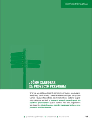 HERRAMIENTAS PRÁCTICAS




        ¿CÓMO ELABORAR
        EL PROYECTO PERSONAL?
         Una vez que cada participante conoce mejor cuales son sus pre-
         ferencias y habilidades y cuales de ellas constituyen sus puntos
         fuertes y sus puntos débiles, es el momento de elaborar su pro-
         yecto personal, es decir el itinerario a seguir para alcanzar los
         objetivos profesionales que se plantea. Para ello, proponemos
         las siguientes dinámicas que podrán trabajarse tanto en gru-
         po como individualmente.




+   Igualdad de Oportunidades   +   Empleabilidad   +   Inclusión social             125
 