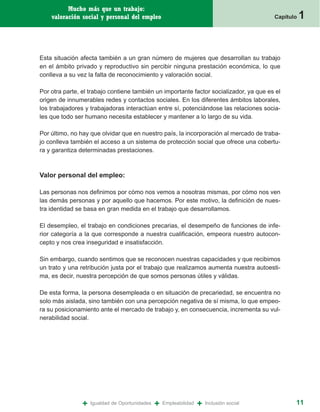 Mucho más que un trabajo:
    valoración social y personal del empleo                                                Capítulo   1


Esta situación afecta también a un gran número de mujeres que desarrollan su trabajo
en el ámbito privado y reproductivo sin percibir ninguna prestación económica, lo que
conlleva a su vez la falta de reconocimiento y valoración social.

Por otra parte, el trabajo contiene también un importante factor socializador, ya que es el
origen de innumerables redes y contactos sociales. En los diferentes ámbitos laborales,
los trabajadores y trabajadoras interactúan entre sí, potenciándose las relaciones socia-
les que todo ser humano necesita establecer y mantener a lo largo de su vida.

Por último, no hay que olvidar que en nuestro país, la incorporación al mercado de traba-
jo conlleva también el acceso a un sistema de protección social que ofrece una cobertu-
ra y garantiza determinadas prestaciones.



Valor personal del empleo:

Las personas nos definimos por cómo nos vemos a nosotras mismas, por cómo nos ven
las demás personas y por aquello que hacemos. Por este motivo, la definición de nues-
tra identidad se basa en gran medida en el trabajo que desarrollamos.

El desempleo, el trabajo en condiciones precarias, el desempeño de funciones de infe-
rior categoría a la que corresponde a nuestra cualificación, empeora nuestro autocon-
cepto y nos crea inseguridad e insatisfacción.

Sin embargo, cuando sentimos que se reconocen nuestras capacidades y que recibimos
un trato y una retribución justa por el trabajo que realizamos aumenta nuestra autoesti-
ma, es decir, nuestra percepción de que somos personas útiles y válidas.

De esta forma, la persona desempleada o en situación de precariedad, se encuentra no
solo más aislada, sino también con una percepción negativa de sí misma, lo que empeo-
ra su posicionamiento ante el mercado de trabajo y, en consecuencia, incrementa su vul-
nerabilidad social.




                +   Igualdad de Oportunidades   +   Empleabilidad   +   Inclusión social          11
 