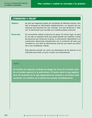 Guía para la Orientación   Laboral               Cómo contribuir a combatir los estereotipos y los prejuicios
de coletivos vulnerables




          ¿VERDADERO O FALSO?
          Objetivo             No sólo las imágenes pueden ser percibidas de diferente manera, tam-
                               bién el lenguaje es interpretado subjetivamente y no siempre las con-
                               clusiones que sacamos son las correctas, sino que tendemos a “relle-
                               nar” la información que nos falta con nuestras propias creencias.

          Desarrollo           Es conveniente realizar el ejercicio en grupo. En primer lugar, se leerá
                               en voz alta un pequeño texto que podrá también ser repartido a todas
                               las personas que componen el grupo. A continuación responderán a un
                               cuestionario relacionado directamente con el contenido del texto que
                               consistirá en una serie de afirmaciones ante las que habrá que diluci-
                               dar si son verdaderas o falsas.

                               Este ejercicio permite ver como una descripción de los hechos no es
                               suficiente para emitir un juicio ni hacer una interpretación.




            TEXTO


            Un hombre de negocios acababa de apagar las luces de la tienda cuan-
            do un hombre apareció y le pidió dinero. El dueño abrió la caja registra-
            dora. El contenido de la caja registradora fue extraído y el hombre salió
            corriendo. Un miembro de la policía fue avisado inmediatamente.




132                          +   Igualdad de Oportunidades   +   Empleabilidad   +   Inclusión social
 