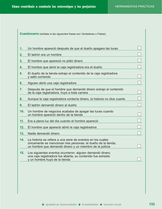 Cómo contribuir a combatir los estereotipos y los prejuicios                             HERRAMIENTAS PRÁCTICAS




     Cuestionario (señalas si las siguientes frases son Verdaderas o Falsas)



     1.    Un hombre apareció después de que el dueño apagara las luces

     2.    El ladrón era un hombre

     3.    El hombre que apareció no pidió dinero
     4.    El hombre que abrió la caja registradora era el dueño

     5.    El dueño de la tienda extrajo el contenido de la caja registradora
           y salió corriendo

     6.    Alguien abrió una caja registradora

     7.    Después de que el hombre que demandó dinero extrajo el contenido
           de la caja registradora, huyó a toda carrera

     8.    Aunque la caja registradora contenía dinero, la historia no dice cuanto

     9.    El ladrón demandó dinero al dueño

     10.   Un hombre de negocios acababa de apagar las luces cuando
           un hombre apareció dentro de la tienda

     11.   Era a plena luz del día cuando el hombre apareció

     12.   El hombre que apareció abrió la caja registradora

     13.   Nadie demandó dinero

     14.   La historia se refiere a una serie de eventos en los cuales
           únicamente se mencionan tres personas: el dueño de la tienda,
           un hombre que demandó dinero y un miembro de la policía

     15.   Los siguientes eventos ocurrieron: alguien demandó dinero,
           una caja registradora fue abierta, su contenido fue extraído
           y un hombre huyó de la tienda




                       +   Igualdad de Oportunidades   +   Empleabilidad   +   Inclusión social             133
 