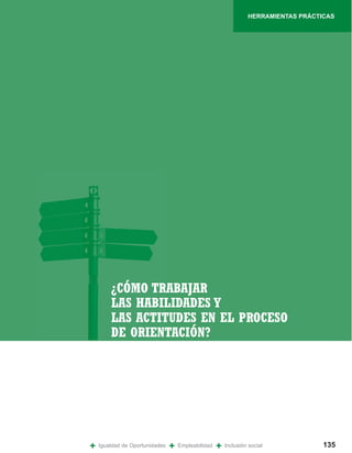 HERRAMIENTAS PRÁCTICAS




        ¿CÓMO TRABAJAR
        LAS HABILIDADES Y
        LAS ACTITUDES EN EL PROCESO
        DE ORIENTACIÓN?




+   Igualdad de Oportunidades   +   Empleabilidad   +   Inclusión social            135
 