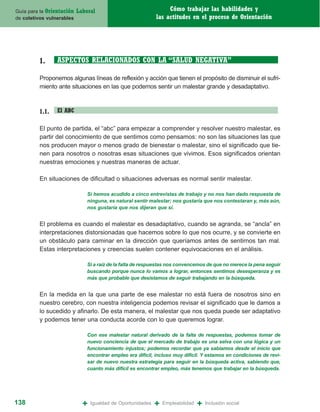 Guía para la Orientación   Laboral                                Cómo trabajar las habilidades y
de coletivos vulnerables                                     las actitudes en el proceso de Orientación




         1.      ASPECTOS RELACIONADOS CON LA “SALUD NEGATIVA”

         Proponemos algunas líneas de reflexión y acción que tienen el propósito de disminuir el sufri-
         miento ante situaciones en las que podemos sentir un malestar grande y desadaptativo.



         1.1.    El ABC

         El punto de partida, el “abc” para empezar a comprender y resolver nuestro malestar, es
         partir del conocimiento de que sentimos como pensamos: no son las situaciones las que
         nos producen mayor o menos grado de bienestar o malestar, sino el significado que tie-
         nen para nosotros o nosotras esas situaciones que vivimos. Esos significados orientan
         nuestras emociones y nuestras maneras de actuar.

         En situaciones de dificultad o situaciones adversas es normal sentir malestar.

                               Si hemos acudido a cinco entrevistas de trabajo y no nos han dado respuesta de
                               ninguna, es natural sentir malestar; nos gustaría que nos contestaran y, más aún,
                               nos gustaría que nos dijeran que sí.


         El problema es cuando el malestar es desadaptativo, cuando se agranda, se “ancla” en
         interpretaciones distorsionadas que hacemos sobre lo que nos ocurre, y se convierte en
         un obstáculo para caminar en la dirección que queríamos antes de sentirnos tan mal.
         Estas interpretaciones y creencias suelen contener equivocaciones en el análisis.

                               Si a raíz de la falta de respuestas nos convencemos de que no merece la pena seguir
                               buscando porque nunca lo vamos a lograr, entonces sentimos desesperanza y es
                               más que probable que desistamos de seguir trabajando en la búsqueda.


         En la medida en la que una parte de ese malestar no está fuera de nosotros sino en
         nuestro cerebro, con nuestra inteligencia podemos revisar el significado que le damos a
         lo sucedido y afinarlo. De esta manera, el malestar que nos queda puede ser adaptativo
         y podemos tener una conducta acorde con lo que queremos lograr.

                               Con ese malestar natural derivado de la falta de respuestas, podemos tomar de
                               nuevo conciencia de que el mercado de trabajo es una selva con una lógica y un
                               funcionamiento injustos; podemos recordar que ya sabíamos desde el inicio que
                               encontrar empleo era difícil, incluso muy difícil. Y estamos en condiciones de revi-
                               sar de nuevo nuestra estrategia para seguir en la búsqueda activa, sabiendo que,
                               cuanto más difícil es encontrar empleo, más tenemos que trabajar en la búsqueda.




138                          +   Igualdad de Oportunidades   +   Empleabilidad   +   Inclusión social
 