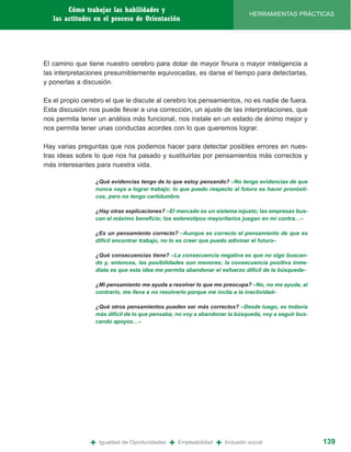 Cómo trabajar las habilidades y
                                                                                 HERRAMIENTAS PRÁCTICAS
   las actitudes en el proceso de Orientación




El camino que tiene nuestro cerebro para dotar de mayor finura o mayor inteligencia a
las interpretaciones presumiblemente equivocadas, es darse el tiempo para detectarlas,
y ponerlas a discusión.

Es el propio cerebro el que le discute al cerebro los pensamientos, no es nadie de fuera.
Esta discusión nos puede llevar a una corrección, un ajuste de las interpretaciones, que
nos permita tener un análisis más funcional, nos instale en un estado de ánimo mejor y
nos permita tener unas conductas acordes con lo que queremos lograr.

Hay varias preguntas que nos podemos hacer para detectar posibles errores en nues-
tras ideas sobre lo que nos ha pasado y sustituirlas por pensamientos más correctos y
más interesantes para nuestra vida.

                 ¿Qué evidencias tengo de lo que estoy pensando? –No tengo evidencias de que
                 nunca vaya a lograr trabajo; lo que puedo respecto al futuro es hacer pronósti-
                 cos, pero no tengo certidumbre.

                 ¿Hay otras explicaciones? –El mercado es un sistema injusto; las empresas bus-
                 can el máximo beneficio; los estereotipos mayoritarios juegan en mi contra…–

                 ¿Es un pensamiento correcto? –Aunque es correcto el pensamiento de que es
                 difícil encontrar trabajo, no lo es creer que puedo adivinar el futuro–

                 ¿Qué consecuencias tiene? –La consecuencia negativa es que no sigo buscan-
                 do y, entonces, las posibilidades son menores; la consecuencia positiva inme-
                 diata es que esta idea me permita abandonar el esfuerzo difícil de la búsqueda–

                 ¿Mi pensamiento me ayuda a resolver lo que me preocupa? –No, no me ayuda, al
                 contrario, me lleva a no resolverlo porque me incita a la inactividad–

                 ¿Qué otros pensamientos pueden ser más correctos? –Desde luego, es todavía
                 más difícil de lo que pensaba; no voy a abandonar la búsqueda, voy a seguir bus-
                 cando apoyos…–




               +   Igualdad de Oportunidades   +   Empleabilidad   +   Inclusión social             139
 