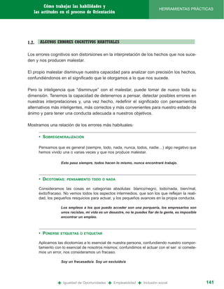 Cómo trabajar las habilidades y
                                                                                   HERRAMIENTAS PRÁCTICAS
   las actitudes en el proceso de Orientación




1.2.   ALGUNOS ERRORES COGNITIVOS HABITUALES

Los errores cognitivos son distorsiones en la interpretación de los hechos que nos suce-
den y nos producen malestar.

El propio malestar disminuye nuestra capacidad para analizar con precisión los hechos,
confundiéndonos en el significado que le otorgamos a lo que nos sucede.

Pero la inteligencia que “disminuye” con el malestar, puede tomar de nuevo toda su
dimensión. Tenemos la capacidad de detenernos a pensar, detectar posibles errores en
nuestras interpretaciones y, una vez hecho, redefinir el significado con pensamientos
alternativos más inteligentes, más correctos y más convenientes para nuestro estado de
ánimo y para tener una conducta adecuada a nuestros objetivos.

Mostramos una relación de los errores más habituales:

       • SOBREGENERALIZACIÓN

       Pensamos que es general (siempre, todo, nada, nunca, todos, nadie…) algo negativo que
       hemos vivido una o varias veces y que nos produce malestar.

                   Esto pasa siempre, todos hacen lo mismo, nunca encontraré trabajo.



       • DICOTOMÍAS:   PENSAMIENTO TODO O NADA

       Consideramos las cosas en categorías absolutas: blanco/negro, todo/nada, bien/mal,
       éxito/fracaso. No vemos todos los aspectos intermedios, que son los que reflejan la reali-
       dad, los pequeños resquicios para actuar, y los pequeños avances en la propia conducta.

                   Los empleos a los que puedo acceder son una porquería, los empresarios son
                   unos racistas, mi vida es un desastre, no te puedes fiar de la gente, es imposible
                   encontrar un empleo.



       • PONERSE   ETIQUETAS O ETIQUETAR

       Aplicamos las dicotomías a lo esencial de nuestra persona, confundiendo nuestro compor-
       tamiento con lo esencial de nosotros mismos; confundimos el actuar con el ser: si comete-
       mos un error, nos consideramos un fracaso.

                   Soy un fracasado/a. Soy un excluido/a




                 +   Igualdad de Oportunidades   +   Empleabilidad   +   Inclusión social               141
 