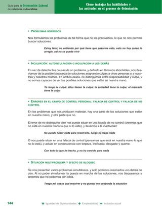 Guía para la Orientación   Laboral                                Cómo trabajar las habilidades y
de coletivos vulnerables                                     las actitudes en el proceso de Orientación




                • PROBLEMAS       BORROSOS

                Nos formulamos los problemas de tal forma que no los precisamos, lo que no nos permite
                buscar soluciones.

                               Estoy fatal, no entiendo por qué tiene que pasarme esto, esto no hay quien lo
                               arregle, así no se puede vivir



                • INCULPACIÓN: AUTOINCULPACIÓN        O INCULPACIÓN A LOS DEMÁS

                En vez de detectar las causas de un problema, y definirlo en términos abordables, nos des-
                viamos de la posible búsqueda de soluciones asignando culpas a otras personas o a noso-
                tras y nosotros mismos. En ambos casos, no distinguimos entre responsabilidad y culpa, y
                no somos capaces de ver las posibles soluciones que están en nuestra mano.

                               Yo tengo la culpa; ellos tienen la culpa; la sociedad tiene la culpa; el mercado
                               tiene la culpa



                • ERRORES     EN EL CAMPO DE CONTROL PERSONAL: FALACIA DE CONTROL Y FALACIA DE NO
                CONTROL

                En los problemas que nos producen malestar, hay una parte de las soluciones que están
                en nuestra mano, y otra parte que no.

                El error de no distinguirlo bien nos puede situar en una falacia de no control (creemos que
                no está en nuestra mano lo que sí lo está), y llevarnos a la inactividad:

                               No puedo hacer nada para resolverlo, luego no hago nada


                O nos puede situar en una falacia de control (pensamos que está en nuestra mano lo que
                no lo está), y actuar en consecuencia con torpeza, ineficacia, desgaste y queme:

                               Con todo lo que he hecho, y no ha servido para nada



                • SITUACIÓN      MULTIPROBLEMA Y EFECTO DE BLOQUEO


                Se nos presentan varios problemas simultáneos, y solo podemos resolverlos uno detrás de
                otro. Al no poder simultanear la puesta en marcha de las soluciones, nos bloqueamos y
                creemos que no podemos con ellos.

                               Tengo mil cosas que resolver y no puedo, me desborda la situación




144                          +   Igualdad de Oportunidades   +   Empleabilidad   +   Inclusión social
 