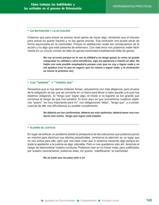 Cómo trabajar las habilidades y
                                                                                HERRAMIENTAS PRÁCTICAS
las actitudes en el proceso de Orientación




  • LA MOTIVACIÓN Y LA ACTUACIÓN

  Creemos que para actuar es preciso tener ganas de hacer algo, olvidando que el impulso
  para actuar es querer hacerlo y no las ganas previas. Esa confusión nos puede situar de
  forma equivocada en la inactividad. Porque la satisfacción suele ser consecuencia de la
  acción y no algo que esté presente de antemano. Con este error nos podemos meter fácil-
  mente en un círculo vicioso de falta de ganas-inactividad-insatisfacción-falta de ganas.

               No voy al curso porque no le veo la utilidad y no tengo ganas (y como no puedo
               comprobar su utilidad u otros beneficios, sigo sin apetencia o interés en ello). No
               hablo con este posible empleador/a porque creo que no voy a lograr nada y no
               me apetece (con lo que es seguro que no vamos a lograr nada, y la motivación
               es menor la próxima vez)



  • LOS ”DEBERÍA”      Y   “TENDRÍA QUE”

  Pensamos que si nos damos órdenes firmes, actuaremos con más diligencia; pero el peso
  de la obligación es tal, que se convierte en un freno para llevar a cabo aquello a lo que nos
  estamos obligando. Si “tengo que” lograr algo, el miedo a no lograrlo es tan grande que
  corremos el riesgo de que nos paralice. El error aquí es que convertimos nuestros objeti-
  vos “quiero” “es muy importante para mi”, con obligaciones “debo”, “tengo que”, y a conse-
  cuencia de ello nos dificultamos su posible cumplimiento.

               No debería ser tan conformista, debería ser más optimista, debería tener una con-
               ducta más activa. Tengo que lograr este empleo.



  • ILUSIÓN   DE JUSTICIA

  En lugar de enfocar un problema desde la perspectiva de las soluciones que podemos poner
  en marcha para disminuir sus efectos perjudiciales, centramos la atención en un lugar que
  no nos activa para ello, pero que nos hace creer que sí estamos haciendo algo porque sin
  duda la apelación a la justicia es algo valorable. Pero si nos quedamos solo ahí, tenemos el
  riesgo de desmovilizar nuestra conducta. Podemos caer en no hacer nada, pero justificados
  por nuestro razonamiento; podemos estar, sin querer, “solidificando” la inactividad.

               No es justo que me pase esto a mi




              +   Igualdad de Oportunidades   +   Empleabilidad   +   Inclusión social               145
 