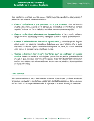 Cómo trabajar las habilidades y
                                                                                   HERRAMIENTAS PRÁCTICAS
    las actitudes en el proceso de Orientación




Este es el error en el que caemos cuando nos formulamos expectativas equivocadas. Y
podemos caer en él de diferentes maneras:

■   Cuando confundimos lo que queremos con lo que podemos: como me interesa
    mucho este empleo, seguro que lo consigo. La expectativa que me formulo es “con-
    seguirlo” en lugar de “hacer todo lo que está en mi mano para conseguirlo”

■   Cuando confundimos el proceso con los resultados: si hago mucho esfuerzo,
    tengo que tener resultados positivos; si tengo un buen CV, seguro que me llaman.

■   Cuando el perfeccionismo nos lleva a equivocarnos, y creemos que los mejores
    objetivos son los máximos: necesito un trabajo ya, ese es mi objetivo. Por lo tanto,
    me cierro a cualquier objetivo intermedio como puede ser pasar por cursos de forma-
    ción, porque lo considero una pérdida de tiempo.

■   Cuando la tiranía de los “debo” y los “tengo que” se establecen en nuestro
    análisis: tengo que encontrar un trabajo en quince días (es posible que necesite ese
    trabajo, lo que pasa que esa “tiranía” me puede cegar para buscar soluciones alter-
    nativas o considerar pasos intermedios en un proceso que puede no llevar aparejado
    un logro inmediato).




Tarea práctica

Para tomar conciencia de lo adecuado de nuestras expectativas, podemos hacer dos
tareas que nos ayuden a ajustarlas y a saber con claridad los pasos que damos, aunque
estos todavía no se hayan convertido en el logro que buscamos: conseguir un empleo.




                 +   Igualdad de Oportunidades   +   Empleabilidad   +   Inclusión social             147
 